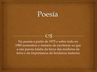 Na poesía a partir de 1975 e sobre todo en
1980 aumentou o número de escritoras xa que
 a súa poesía falaba da forza das mulleres da
 terra e da importancia da herdanza materna
 