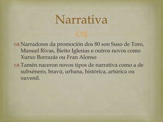 Narrativa
                   
 Narradores da promoción dos 80 son Suso de Toro,
  Manuel Rivas, Bieíto Iglesias e outros novos como
  Xurxo Borrazás ou Fran Alonso
 Tamén naceron novos tipos de narrativa como a de
  subxénero, bravú, urbana, histórica, artúrica ou
  xuvenil.
 