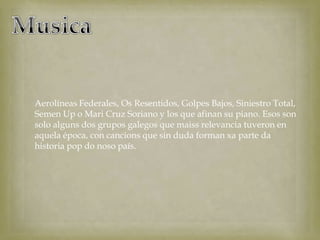 Aerolíneas Federales, Os Resentidos, Golpes Bajos, Siniestro Total,
Semen Up o Mari Cruz Soriano y los que afinan su piano. Esos son
solo alguns dos grupos galegos que maiss relevancia tuveron en
aquela época, con cancions que sin duda forman xa parte da
historia pop do noso país.
 