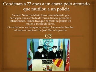 A etarra Nafarroa María Jesús foi condenada por
 participar nun atentado de forma directa, personal e
 intencionada. Tamén tivo que pagarlle ao policía un
               millón e medio de euros.
O atentado foi en Pamplona, onde colocou unha bomba
     adosada no vehículo de José María Izquierdo
 