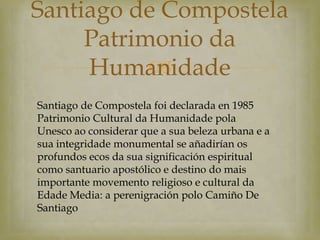 Santiago de Compostela
     Patrimonio da
           
     Humanidade
Santiago de Compostela foi declarada en 1985
Patrimonio Cultural da Humanidade pola
Unesco ao considerar que a sua beleza urbana e a
sua integridade monumental se añadirían os
profundos ecos da sua significación espiritual
como santuario apostólico e destino do mais
importante movemento religioso e cultural da
Edade Media: a perenigración polo Camiño De
Santiago
 