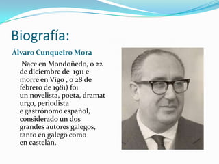Biografía:
Álvaro Cunqueiro Mora
   Nace en Mondoñedo, o 22
  de diciembre de 1911 e
  morre en Vigo , o 28 de
  febrero de 1981) foi
  un novelista, poeta, dramat
  urgo, periodista
  e gastrónomo español,
  considerado un dos
  grandes autores galegos,
  tanto en galego como
  en castelán.
 