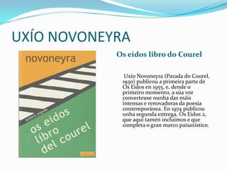 UXÍO NOVONEYRA
            Os eidos libro do Courel

              Uxío Novoneyra (Parada do Courel,
             1930) publicou a primeira parte de
             Os Eidos en 1955, e, dende o
             primeiro momento, a súa voz
             converteuse nunha das máis
             intensas e renovadoras da poesía
             contemporánea. En 1974 publicou
             unha segunda entrega, Os Eidos 2,
             que aquí tamén incluímos e que
             completa o gran marco paisaxístico.
 