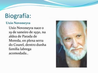 Biografía:
Uxío Novoneyra
 Uxío Novoneyra nace o
 19 de xaneiro de 1930, na
 aldea de Parada de
 Moreda, en plena serra
 do Courel, dentro dunha
 familia labrega
 acomodada..
 