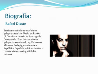 Biografía:
 Rafael Dieste
Escritor español que escribiu en
galego e castellan. Naciu en Rianxo
(A Coruña) e morriu en Santiago de
Compostela. E un dos escritores
galegos da xeración do 27. Estivo nas
Misiones Pedagógicas durante a
República Española, e foi o director e
creador do teatro de guiñol das
mismas.
 