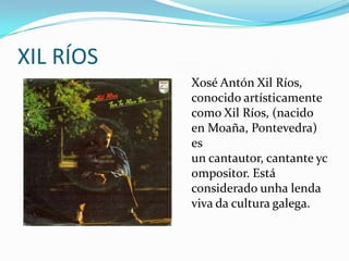 XIL RÍOS
           Xosé Antón Xil Ríos,
           conocido artísticamente
           como Xil Ríos, (nacido
           en Moaña, Pontevedra)
           es
           un cantautor, cantante yc
           ompositor. Está
           considerado unha lenda
           viva da cultura galega.
 