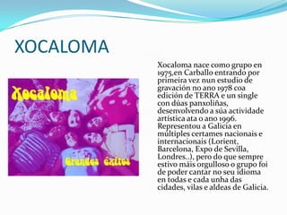 XOCALOMA
           Xocaloma nace como grupo en
           1975,en Carballo entrando por
           primeira vez nun estudio de
           gravación no ano 1978 coa
           edición de TERRA e un single
           con dúas panxoliñas,
           desenvolvendo a súa actividade
           artística ata o ano 1996.
           Representou a Galicia en
           múltiples certames nacionais e
           internacionais (Lorient,
           Barcelona, Expo de Sevilla,
           Londres..), pero do que sempre
           estivo máis orgulloso o grupo foi
           de poder cantar no seu idioma
           en todas e cada unha das
           cidades, vilas e aldeas de Galicia.
 
