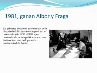 1981, ganan Albor y Fraga
Las primeras elecciones autonómicas de la
historia de Galicia tuvieron lugar el 20 de
octubre de 1981. UCD y PSOE -que
dominaban la escena política estatal- eran
los favoritos, pero no lograron la
presidencia de la Xunta.
 