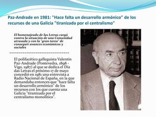 Paz-Andrade en 1981: "Hace falta un desarrollo armónico" de los
recursos de una Galicia "tiranizada por el centralismo"

   El homenajeado de las Letras cargó
   contra la situación de una Comunidad
   atrasada y con la "gran tarea" de
   conseguir avances económicos y
   sociales
--------------------------------
   El polifacético galleguista Valentín
   Paz-Andrade (Pontevedra, 1898 -
   Vigo, 1987) al que se dedica el Día
   das Letras el próximo 17 de mayo
   concedió en 1981 una entrevista a
   Radio Nacional de España, en la que
   demandaba entonces que "hace falta
   un desarrollo armónico" de los
   recursos con los que cuenta una
   Galicia "tiranizada por el
   centralismo monolítico".
 