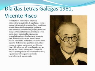 Día das Letras Galegas 1981,
Vicente Risco
 Vicente Risco foi home de extensa e
 extraordinaria erudición. É recoñecido como o
 grande intelectual da xeración Nós e o máximo
 teórico do nacionalismo galego, polo seu
 libro Teoría do nacionalismo galego, publicado
 en 1920. Pero esa teoría está construída sobre
 unhas bases inadecuadas e perigosas:
 neotradicionalismo absoluto, rexeitamento
 total do mundo moderno, nostalxia dun
 pasado idealizado, esoterismo, irracionalismo,
 racismo. Todo isto fixo que Risco comentase
 en 1930 acerca do nazismo, no seu libro de
 viaxes Mitteleuropa: «Ten de abondo para ser
 bo, con ser a única forza que na Europa de
 hoxe se pode opor con eficacia ao marxismo»;
 e que mirase o franquismo con máis
 benevolencia da que merecía.
 