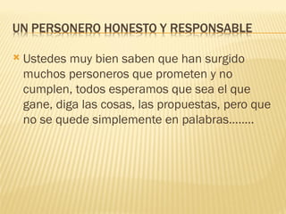    Ustedes muy bien saben que han surgido
    muchos personeros que prometen y no
    cumplen, todos esperamos que sea el que
    gane, diga las cosas, las propuestas, pero que
    no se quede simplemente en palabras……..
 