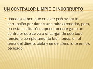    Ustedes saben que en este país sobra la
    corrupción por donde uno mire alrededor, pero,
    en esta institución supuestamente gano un
    contralor que se va a encargar de que todo
    funcione completamente bien, pues, en el
    tema del dinero, ojala y se de cómo lo tenemos
    pensado
 