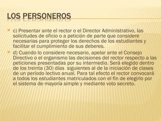    c) Presentar ante el rector o el Director Administrativo, las
    solicitudes de oficio o a petición de parte que considere
    necesarias para proteger los derechos de los estudiantes y
    facilitar el cumplimiento de sus deberes.
   d) Cuando lo considere necesario, apelar ante el Consejo
    Directivo o el organismo las decisiones del rector respecto a las
    peticiones presentadas por su intermedio. Será elegido dentro
    de los treinta (30) días siguientes al de la iniciación de clases
    de un período lectivo anual. Para tal efecto el rector convocará
    a todos los estudiantes matriculados con el fin de elegirlo por
    el sistema de mayoría simple y mediante voto secreto.
 
