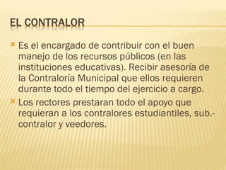  Es el encargado de contribuir con el buen
  manejo de los recursos públicos (en las
  instituciones educativas). Recibir asesoría de
  la Contraloría Municipal que ellos requieren
  durante todo el tiempo del ejercicio a cargo.
 Los rectores prestaran todo el apoyo que
  requieran a los contralores estudiantiles, sub.-
  contralor y veedores.
 