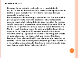 JUSTIFICACION   Después de un estudio realizado en el municipio de ZITACUARO. Se determino en la necesidad de proyectar un teatro el cual cumpliera con todas la necesidades que demande la población. Por que dentro del municipio se cuenta con dos auditorios por una parte esta el que le pertenece al ayuntamiento  pero su capacidad es insuficiente para este tipo de eventos donde se necesita un recinto mejor acondicionado. El otro auditorio  es perteneciente ala escuela secundaria federal No. 1 el cual funciona como de usos múltiples donde tiene una ancha de basquetbol y no esta lo suficientemente acondicionado y la población asistente al cualquier evento se queda fuera por su capacidad que es muy limitada. Donde se llega ala conclusión que el municipio necesita un recinto teatral con una mayor capacidad para los asistentes y este mejor acondicionado donde solo este destinado para este tipo de actividades del espectáculo.    