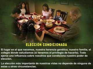 El lugar en el que nacemos, nuestra herencia genética, nuestra familia, el colegio donde estudiamos (si tenemos el privilegio de hacerlo). Todo ejerce una influencia sobre nosotros que condiciona nuestro poder de elección. La elección más importante de nuestras vidas no depende de ninguna de estas u otras circunstancias. ELECCIÓN CONDICIONADA 