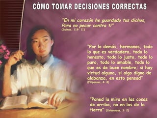 “ En mi corazón he guardado tus dichos,  Para no pecar contra ti” (Salmos, 119: 11) “ Por lo demás, hermanos, todo lo que es verdadero, todo lo honesto, todo lo justo, todo lo puro, todo lo amable, todo lo que es de buen nombre; si hay virtud alguna, si algo digno de alabanza, en esto pensad”  (Filipenses, 4: 8) “ Poned la mira en las cosas de arriba, no en las de la tierra”  (Colosenses, 3: 2) CÓMO TOMAR DECISIONES CORRECTAS 
