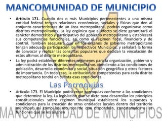 • Artículo 171. Cuando dos o más Municipios pertenecientes a una misma 
entidad federal tengan relaciones económicas, sociales y físicas que den al 
conjunto características de un área metropolitana, podrán organizarse como 
distritos metropolitanos. La ley orgánica que al efecto se dicte garantizará el 
carácter democrático y participativo del gobierno metropolitano y establecerá 
sus competencias funcionales, así como el régimen fiscal, financiero y de 
control. También asegurará que en los órganos de gobierno metropolitano 
tengan adecuada participación los respectivos Municipios, y señalará la forma 
de convocar y realizar las consultas populares que decidan la vinculación de 
estos últimos al distrito metropolitano. 
• La ley podrá establecer diferentes regímenes para la organización, gobierno y 
administración de los distritos metropolitanos atendiendo a las condiciones de 
población, desarrollo económico y social, situación geográfica y otros factores 
de importancia. En todo caso, la atribución de competencias para cada distrito 
metropolitano tendrá en cuenta esas condiciones. 
• Artículo 173. El Municipio podrá crear parroquias conforme a las condiciones 
que determine la ley. La legislación que se dicte para desarrollar los principios 
constitucionales sobre régimen municipal establecerá los supuestos y 
condiciones para la creación de otras entidades locales dentro del territorio 
municipal, así como los recursos de que dispondrán, concatenados a las 
funciones que se les asignen 
 