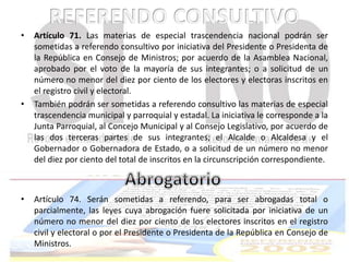• Artículo 71. Las materias de especial trascendencia nacional podrán ser 
sometidas a referendo consultivo por iniciativa del Presidente o Presidenta de 
la República en Consejo de Ministros; por acuerdo de la Asamblea Nacional, 
aprobado por el voto de la mayoría de sus integrantes; o a solicitud de un 
número no menor del diez por ciento de los electores y electoras inscritos en 
el registro civil y electoral. 
• También podrán ser sometidas a referendo consultivo las materias de especial 
trascendencia municipal y parroquial y estadal. La iniciativa le corresponde a la 
Junta Parroquial, al Concejo Municipal y al Consejo Legislativo, por acuerdo de 
las dos terceras partes de sus integrantes; el Alcalde o Alcaldesa y el 
Gobernador o Gobernadora de Estado, o a solicitud de un número no menor 
del diez por ciento del total de inscritos en la circunscripción correspondiente. 
• Artículo 74. Serán sometidas a referendo, para ser abrogadas total o 
parcialmente, las leyes cuya abrogación fuere solicitada por iniciativa de un 
número no menor del diez por ciento de los electores inscritos en el registro 
civil y electoral o por el Presidente o Presidenta de la República en Consejo de 
Ministros. 
 
