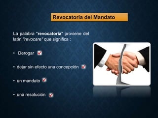 Revocatoria del Mandato 
La palabra "revocatoria" proviene del 
latín "revocare" que significa : 
• Derogar 
• dejar sin efecto una concepción 
• un mandato 
• una resolución. 
 