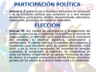• Artículo 6. El gobierno de la República Bolivariana de Venezuela 
y de las entidades políticas que componen es y será siempre 
democrático, participativo, electivo, descentralizado, alternativo, 
responsable, pluralista y de mandatos revocables. 
• Artículo 70. Son medios de participación y protagonismo del 
pueblo en ejercicio de su soberanía, en lo político: la elección de 
cargos públicos, el referendo, la consulta popular, la revocatoria 
del mandato, la iniciativa legislativa, constitucional y 
constituyente, el cabildo abierto y la asamblea de ciudadanos y 
ciudadanas cuyas decisiones serán de carácter vinculante, entre 
otros; y en lo social y económico, las instancias de atención 
ciudadana, la autogestión, la cogestión, las cooperativas en 
todas sus formas incluyendo las de carácter financiero, las cajas 
de ahorro, la empresa comunitaria y demás formas asociativas 
guiadas por los valores de la mutua cooperación y la solidaridad. 
 