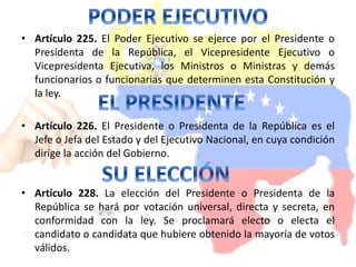 • Artículo 225. El Poder Ejecutivo se ejerce por el Presidente o 
Presidenta de la República, el Vicepresidente Ejecutivo o 
Vicepresidenta Ejecutiva, los Ministros o Ministras y demás 
funcionarios o funcionarias que determinen esta Constitución y 
la ley. 
• Artículo 226. El Presidente o Presidenta de la República es el 
Jefe o Jefa del Estado y del Ejecutivo Nacional, en cuya condición 
dirige la acción del Gobierno. 
• Artículo 228. La elección del Presidente o Presidenta de la 
República se hará por votación universal, directa y secreta, en 
conformidad con la ley. Se proclamará electo o electa el 
candidato o candidata que hubiere obtenido la mayoría de votos 
válidos. 
 