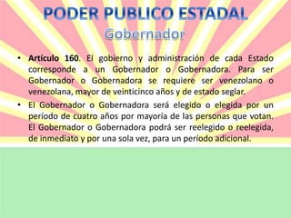 • Artículo 160. El gobierno y administración de cada Estado 
corresponde a un Gobernador o Gobernadora. Para ser 
Gobernador o Gobernadora se requiere ser venezolano o 
venezolana, mayor de veinticinco años y de estado seglar. 
• El Gobernador o Gobernadora será elegido o elegida por un 
período de cuatro años por mayoría de las personas que votan. 
El Gobernador o Gobernadora podrá ser reelegido o reelegida, 
de inmediato y por una sola vez, para un período adicional. 
 