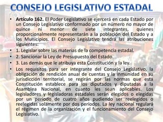 • Artículo 162. El Poder Legislativo se ejercerá en cada Estado por 
un Consejo Legislativo conformado por un número no mayor de 
quince ni menor de siete integrantes, quienes 
proporcionalmente representarán a la población del Estado y a 
los Municipios. El Consejo Legislativo tendrá las atribuciones 
siguientes: 
• 1. Legislar sobre las materias de la competencia estadal. 
• 2. Sancionar la Ley de Presupuesto del Estado. 
• 3. Las demás que le atribuya esta Constitución y la ley. 
• Los requisitos para ser integrante del Consejo Legislativo, la 
obligación de rendición anual de cuentas y la inmunidad en su 
jurisdicción territorial, se regirán por las normas que esta 
Constitución establece para los diputados y diputadas a la 
Asamblea Nacional, en cuanto les sean aplicables. Los 
legisladores y legisladoras estadales serán elegidos o elegidas 
por un período de cuatro años pudiendo ser reelegidos o 
reelegidas solamente por dos períodos. La ley nacional regulará 
el régimen de la organización y el funcionamiento del Consejo 
Legislativo. 
 