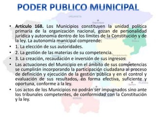 • Artículo 168. Los Municipios constituyen la unidad política 
primaria de la organización nacional, gozan de personalidad 
jurídica y autonomía dentro de los límites de la Constitución y de 
la ley. La autonomía municipal comprende: 
• 1. La elección de sus autoridades. 
• 2. La gestión de las materias de su competencia. 
• 3. La creación, recaudación e inversión de sus ingresos. 
• Las actuaciones del Municipio en el ámbito de sus competencias 
se cumplirán incorporando la participación ciudadana al proceso 
de definición y ejecución de la gestión pública y en el control y 
evaluación de sus resultados, en forma efectiva, suficiente y 
oportuna, conforme a la ley. 
• Los actos de los Municipios no podrán ser impugnados sino ante 
los tribunales competentes, de conformidad con la Constitución 
y la ley. 
 