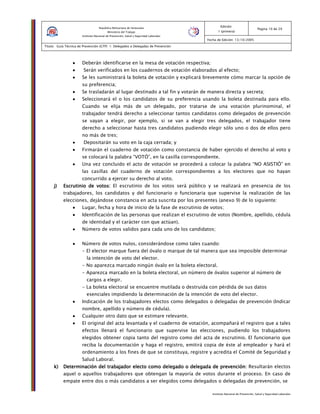 Instituto Nacional de Prevención, Salud y Seguridad Laborales
Edición:
1 (primera)
Pagina 10 de 29
Fecha de Edición: 13/10/2005
Titulo: Guía Técnica de Prevención (GTP) 1: Delegados o Delegadas de Prevención
República Bolivariana de Venezuela
Ministerio del Trabajo
Instituto Nacional de Prevención, Salud y Seguridad Laborales
•••• Deberán identificarse en la mesa de votación respectiva;
•••• Serán verificados en los cuadernos de votación elaborados al efecto;
•••• Se les suministrará la boleta de votación y explicará brevemente cómo marcar la opción de
su preferencia;
•••• Se trasladarán al lugar destinado a tal fin y votarán de manera directa y secreta;
•••• Seleccionará el o los candidatos de su preferencia usando la boleta destinada para ello.
Cuando se elija más de un delegado, por tratarse de una votación plurinominal, el
trabajador tendrá derecho a seleccionar tantos candidatos como delegados de prevención
se vayan a elegir, por ejemplo, si se van a elegir tres delegados, el trabajador tiene
derecho a seleccionar hasta tres candidatos pudiendo elegir sólo uno o dos de ellos pero
no más de tres;
•••• Depositarán su voto en la caja cerrada; y
•••• Firmarán el cuaderno de votación como constancia de haber ejercido el derecho al voto y
se colocará la palabra “VOTÓ”, en la casilla correspondiente.
•••• Una vez concluido el acto de votación se procederá a colocar la palabra “NO ASISTIÓ” en
las casillas del cuaderno de votación correspondientes a los electores que no hayan
concurrido a ejercer su derecho al voto.
j)j)j)j) Escrutinio de votos:Escrutinio de votos:Escrutinio de votos:Escrutinio de votos: El escrutinio de los votos será público y se realizará en presencia de los
trabajadores, los candidatos y del funcionario o funcionaria que supervise la realización de las
elecciones, dejándose constancia en acta suscrita por los presentes (anexo 9) de lo siguiente:
•••• Lugar, fecha y hora de inicio de la fase de escrutinio de votos;
•••• Identificación de las personas que realizan el escrutinio de votos (Nombre, apellido, cédula
de identidad y el carácter con que actúan).
•••• Número de votos validos para cada uno de los candidatos;
•••• Número de votos nulos, considerándose como tales cuando:
- El elector marque fuera del óvalo o marque de tal manera que sea imposible determinar
la intención de voto del elector.
- No aparezca marcado ningún óvalo en la boleta electoral.
- Aparezca marcado en la boleta electoral, un número de óvalos superior al número de
cargos a elegir.
- La boleta electoral se encuentre mutilada o destruida con pérdida de sus datos
esenciales impidiendo la determinación de la intención de voto del elector.
•••• Indicación de los trabajadores electos como delegados o delegadas de prevención (Indicar
nombre, apellido y número de cédula).
•••• Cualquier otro dato que se estimare relevante.
•••• El original del acta levantada y el cuaderno de votación, acompañará el registro que a tales
efectos llenará el funcionario que supervise las elecciones, pudiendo los trabajadores
elegidos obtener copia tanto del registro como del acta de escrutinio. El funcionario que
reciba la documentación y haga el registro, emitirá copia de éste al empleador y hará el
ordenamiento a los fines de que se constituya, registre y acredita el Comité de Seguridad y
Salud Laboral.
k)k)k)k) Determinación del trabajador electo como delegado o delegada de prevención:Determinación del trabajador electo como delegado o delegada de prevención:Determinación del trabajador electo como delegado o delegada de prevención:Determinación del trabajador electo como delegado o delegada de prevención: Resultarán electos
aquel o aquellos trabajadores que obtengan la mayoría de votos durante el proceso. En caso de
empate entre dos o más candidatos a ser elegidos como delegados o delegadas de prevención, se
 