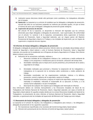 Instituto Nacional de Prevención, Salud y Seguridad Laborales
Edición:
1 (primera)
Pagina 11 de 29
Fecha de Edición: 13/10/2005
Titulo: Guía Técnica de Prevención (GTP) 1: Delegados o Delegadas de Prevención
República Bolivariana de Venezuela
Ministerio del Trabajo
Instituto Nacional de Prevención, Salud y Seguridad Laborales
l)l)l)l) realizarán nuevas elecciones donde sólo participen como candidatos, los trabajadores afectados
por el empate.
m)m)m)m) Reelección:Reelección:Reelección:Reelección: La Lopcymat en su artículo 44 establece que los delegados o delegadas de prevención,
durarán dos años en sus funciones pudiendo ser reelectos por periodos iguales, sin que se límite
el número de veces que el delegado o delegada de prevención puede reelegirse.
n)n)n)n) Supervisión del proceso de elección:Supervisión del proceso de elección:Supervisión del proceso de elección:Supervisión del proceso de elección:
Del artículo 44 de la Lopcymat, se desprende la intención del legislador que los comicios
electorales para elegir delegados o delegadas de prevención, sean supervisados. De conformidad
con el artículo 12, numeral 2 de la Lopcymat, correspondería dicha supervisión al Instituto
Nacional de Prevención, Salud y Seguridad Laborales, por ser órgano gestor del Régimen
Prestacional de Seguridad y Salud en el Trabajo y a las Unidades de Supervisión, por ser órgano de
supervisión o inspección de este régimen.
10) Informe10) Informe10) Informe10) Informes de loss de loss de loss de los(as)(as)(as)(as) delegados y delegadas de prevencióndelegados y delegadas de prevencióndelegados y delegadas de prevencióndelegados y delegadas de prevención
El delegado o delegada de prevención deberá presentar informe sobre las actividades desarrolladas ante el
Comité de Seguridad y Salud Laboral, y ante el Instituto Nacional de Prevención, Salud y Seguridad
Laborales, de acuerdo con lo establecido con el Programa de Salud y Seguridad en el Trabajo. Este informe
deberá contener como mínimo:
a) Indicación de las actuaciones realizadas, relativas a:
i. Denuncias recibidas de los trabajadores relativas a las condiciones y medio ambiente de
trabajo y a los programas e instalaciones para la recreación, utilización del tiempo libre.
ii. Actividades realizadas para la mejora de la acción preventiva y de promoción de la salud y
seguridad en el trabajo.
iii. Actividades realizadas para promover y fomentar la cooperación de los trabajadores y
trabajadoras en la ejecución de la normativa sobre condiciones y medio ambiente de
trabajo.
iv. Actividades coordinadas con las organizaciones sindicales, relativas a la defensa,
promoción, control y vigilancia de la seguridad y salud en el trabajo.
v. Demandas de medidas correctivas y mejoras en materia de seguridad y salud en el trabajo,
realizadas al empleador, indicando el responsable de su ejecución, la fecha, y si las
mismas fueron adoptadas o no por el empleador.
vi. Descripción de cualquier otro aspecto que el delegado esté interesado en informar.
Esta información deberá ser remitida mensualmente a las Direcciones Estadales de Salud de los
Trabajadores del Instituto Nacional de Prevención, Salud y Seguridad Laborales con copia al Comité de
Seguridad y Salud Laboral. En aquellos estados donde aún no existan Direcciones Estadales de Salud de los
Trabajadores, la presentación de estos informes al Instituto Nacional de Prevención, Salud y Seguridad
Laborales, se gestionará ante las Unidades de Supervisión del Ministerio del Trabajo que este indique.
11) Revocatoria de los11) Revocatoria de los11) Revocatoria de los11) Revocatoria de los(as)(as)(as)(as) delegados y delegadas de prevencióndelegados y delegadas de prevencióndelegados y delegadas de prevencióndelegados y delegadas de prevención
La Lopcymat en el artículo 44, faculta a los trabajadores y trabajadoras para revocar a los delegados o
delegadas de prevención en los siguientes supuestos:
a) Por inasistencias injustificadas a las reuniones del Comité de Seguridad y Salud Laboral.
b) Omisión de la presentación de los informes al Comité de Seguridad y Salud Laboral.
 