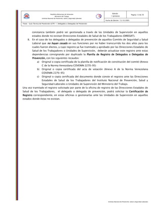 Instituto Nacional de Prevención, Salud y Seguridad Laborales
Edición:
1 (primera)
Pagina 13 de 29
Fecha de Edición: 13/10/2005
Titulo: Guía Técnica de Prevención (GTP) 1: Delegados o Delegadas de Prevención
República Bolivariana de Venezuela
Ministerio del Trabajo
Instituto Nacional de Prevención, Salud y Seguridad Laborales
constancia también podrá ser gestionada a través de las Unidades de Supervisión en aquellos
estados donde no existan Direcciones Estadales de Salud de los Trabajadores (DIRESAT).
II. En el caso de los delegados o delegadas de prevención de aquellos Comités de Seguridad y Salud
Laboral que no hayan cesadono hayan cesadono hayan cesadono hayan cesado en sus funciones por no haber transcurrido los dos años para los
cuales fueron electos, y cuyo registro ya fue tramitado y aprobado por las Direcciones Estadales de
Salud de los Trabajadores o Unidades de Supervisión, deberán actualizar este registro ante estas
dependencias consignando por duplicado la Planilla de Registro de Delegados o Delegadas dePlanilla de Registro de Delegados o Delegadas dePlanilla de Registro de Delegados o Delegadas dePlanilla de Registro de Delegados o Delegadas de
Prevención,Prevención,Prevención,Prevención, con los siguientes recaudos:
a) Original o copia certificada de la planilla de notificación de constitución del comité (Anexo
C de la Norma Venezolana COVENIN 2270-95)
b) Original o copia certificada del acta de votación (Anexo A de la Norma Venezolana
COVENIN 2270-95)
c) Original o copia certificada del documento donde conste el registro ante las Direcciones
Estadales de Salud de los Trabajadores del Instituto Nacional de Prevención, Salud y
Seguridad Laborales o Unidades de Supervisión del Ministerio del Trabajo.
Una vez tramitado el registro solicitado por parte de la oficina de registro de las Direcciones Estadales de
Salud de los Trabajadores, el delegado o delegada de prevención, podrá solicitar la Certificación deCertificación deCertificación deCertificación de
RegistroRegistroRegistroRegistro correspondiente, en estas oficinas o gestionarlas ante las Unidades de Supervisión en aquellos
estados donde éstas no existan.
 