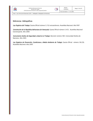 Instituto Nacional de Prevención, Salud y Seguridad Laborales
Edición:
1 (primera)
Pagina 14 de 29
Fecha de Edición: 13/10/2005
Titulo: Guía Técnica de Prevención (GTP) 1: Delegados o Delegadas de Prevención
República Bolivariana de Venezuela
Ministerio del Trabajo
Instituto Nacional de Prevención, Salud y Seguridad Laborales
Referencias bibliográficasReferencias bibliográficasReferencias bibliográficasReferencias bibliográficas
Ley Orgánica del TrabajoLey Orgánica del TrabajoLey Orgánica del TrabajoLey Orgánica del Trabajo. Gaceta Oficial número 5.152 extraordinaria. Asamblea Nacional. Año1997
Constitución de la República Bolivariana de VenezuelaConstitución de la República Bolivariana de VenezuelaConstitución de la República Bolivariana de VenezuelaConstitución de la República Bolivariana de Venezuela. Gaceta Oficial número 5.453. Asamblea Nacional
Constituyente. Año 2000
Instrumento Andino de Seguridad y Salud en el TrabajoInstrumento Andino de Seguridad y Salud en el TrabajoInstrumento Andino de Seguridad y Salud en el TrabajoInstrumento Andino de Seguridad y Salud en el Trabajo. Decisión número 584. Comunidad Andina de
Naciones. Año 2005
Ley Orgánica de Prevención, Condiciones y Medio Ambiente de TrabajoLey Orgánica de Prevención, Condiciones y Medio Ambiente de TrabajoLey Orgánica de Prevención, Condiciones y Medio Ambiente de TrabajoLey Orgánica de Prevención, Condiciones y Medio Ambiente de Trabajo. Gaceta Oficial número 38.236.
Asamblea Nacional. Año 2005
 