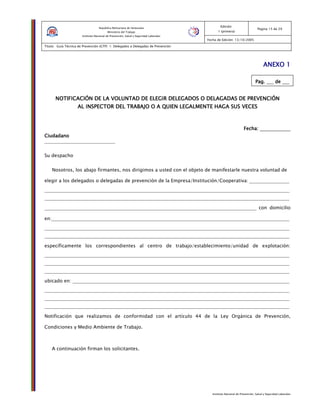 Instituto Nacional de Prevención, Salud y Seguridad Laborales
Edición:
1 (primera)
Pagina 15 de 29
Fecha de Edición: 13/10/2005
Titulo: Guía Técnica de Prevención (GTP) 1: Delegados o Delegadas de Prevención
República Bolivariana de Venezuela
Ministerio del Trabajo
Instituto Nacional de Prevención, Salud y Seguridad Laborales
ANEXO 1ANEXO 1ANEXO 1ANEXO 1
Pag.Pag.Pag.Pag. ___ dededede ___
NOTIFICACIÓN DE LA VOLUNTAD DE ELEGIR DELEGADOS O DELAGADAS DE PREVENCIÓNNOTIFICACIÓN DE LA VOLUNTAD DE ELEGIR DELEGADOS O DELAGADAS DE PREVENCIÓNNOTIFICACIÓN DE LA VOLUNTAD DE ELEGIR DELEGADOS O DELAGADAS DE PREVENCIÓNNOTIFICACIÓN DE LA VOLUNTAD DE ELEGIR DELEGADOS O DELAGADAS DE PREVENCIÓN
AL INSPECTOR DEL TRABAJO O A QUIEN LEGALMENTE HAGA SUS VECESAL INSPECTOR DEL TRABAJO O A QUIEN LEGALMENTE HAGA SUS VECESAL INSPECTOR DEL TRABAJO O A QUIEN LEGALMENTE HAGA SUS VECESAL INSPECTOR DEL TRABAJO O A QUIEN LEGALMENTE HAGA SUS VECES
Fecha:Fecha:Fecha:Fecha: _____________
CiudadanoCiudadanoCiudadanoCiudadano
______________________________
Su despacho
Nosotros, los abajo firmantes, nos dirigimos a usted con el objeto de manifestarle nuestra voluntad de
elegir a los delegados o delegadas de prevención de la Empresa/Institución/Cooperativa: _________________
________________________________________________________________________________________________________
________________________________________________________________________________________________________
__________________________________________________________________________________________ con domicilio
en:_____________________________________________________________________________________________________
________________________________________________________________________________________________________
________________________________________________________________________________________________________
específicamente los correspondientes al centro de trabajo/establecimiento/unidad de explotación:
________________________________________________________________________________________________________
________________________________________________________________________________________________________
________________________________________________________________________________________________________
ubicado en: ____________________________________________________________________________________________
________________________________________________________________________________________________________
________________________________________________________________________________________________________
________________________________________________________________________________________________________
Notificación que realizamos de conformidad con el artículo 44 de la Ley Orgánica de Prevención,
Condiciones y Medio Ambiente de Trabajo.
A continuación firman los solicitantes.
 