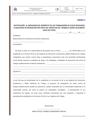 Instituto Nacional de Prevención, Salud y Seguridad Laborales
Edición:
1 (primera)
Pagina 17 de 29
Fecha de Edición: 13/10/2005
Titulo: Guía Técnica de Prevención (GTP) 1: Delegados o Delegadas de Prevención
República Bolivariana de Venezuela
Ministerio del Trabajo
Instituto Nacional de Prevención, Salud y Seguridad Laborales
ANEXO 2ANEXO 2ANEXO 2ANEXO 2
NOTIFICACIÓNNOTIFICACIÓNNOTIFICACIÓNNOTIFICACIÓN AL EMPLEADOR DEL PROPAL EMPLEADOR DEL PROPAL EMPLEADOR DEL PROPAL EMPLEADOR DEL PROPÓÓÓÓSITO DE LOS TRABAJADORSITO DE LOS TRABAJADORSITO DE LOS TRABAJADORSITO DE LOS TRABAJADORES DE ELEGIR DELEGADOSES DE ELEGIR DELEGADOSES DE ELEGIR DELEGADOSES DE ELEGIR DELEGADOS
O DELEGADAS DE PREVENCIÓN POR PARTE DEL INSPECTOR DEL TRABAJO O QUIEN LEGALMENTEO DELEGADAS DE PREVENCIÓN POR PARTE DEL INSPECTOR DEL TRABAJO O QUIEN LEGALMENTEO DELEGADAS DE PREVENCIÓN POR PARTE DEL INSPECTOR DEL TRABAJO O QUIEN LEGALMENTEO DELEGADAS DE PREVENCIÓN POR PARTE DEL INSPECTOR DEL TRABAJO O QUIEN LEGALMENTE
HAGA SUS VECESHAGA SUS VECESHAGA SUS VECESHAGA SUS VECES
______________, ____ de _________ de _______
Ciudadano
Representante de la Empresa/Institución/Cooperativa
____________________________________________
Su despacho.-
Me dirijo a usted en la oportunidad de participarle que en fecha: ____________ de conformidad con lo
establecido en el artículo 44 de la Ley Orgánica de Prevención, Condiciones y Medio Ambiente de Trabajo,
trabajadores que prestan servicio bajo su dependencia, presentaron ante esta autoridad manifestación
escrita donde expresan el propósito de elegir a los delegados o delegadas de prevención del centro de
trabajo/establecimiento/unidad de explotación: _________________________________________________________
________________________________________________________________________________________________________
________________________________________________________________________________________________________
ubicado en: ____________________________________________________________________________________________
________________________________________________________________________________________________________
_______________________________________________________________________________________________________,
es por ello que de conformidad con lo establecido en el artículo 44 de la Ley Orgánica de Prevención,
Condiciones y Medio Ambiente de Trabajo, el conjunto de trabajadores de dicho centro de
trabajo/establecimiento/unidad de explotación, quedan amparados por la inamovilidad establecida en el
mencionado artículo, por tanto no podrán ser despedidos, trasladados ni desmejorados en sus
condiciones de trabajo, sin justa causa calificada previamente por este despacho y siguiendo el
procedimiento establecido en el artículo 453 de la Ley Orgánica del Trabajo.
Atentamente,
_________________________________
INSPECTOR DEL TRABAJO/COMISIONADO ESPECIAL
 