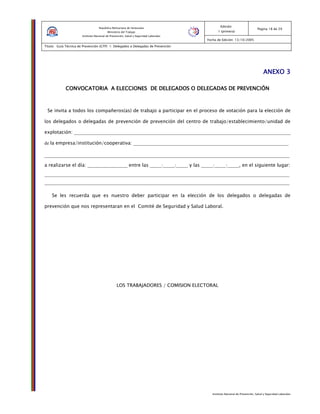 Instituto Nacional de Prevención, Salud y Seguridad Laborales
Edición:
1 (primera)
Pagina 18 de 29
Fecha de Edición: 13/10/2005
Titulo: Guía Técnica de Prevención (GTP) 1: Delegados o Delegadas de Prevención
República Bolivariana de Venezuela
Ministerio del Trabajo
Instituto Nacional de Prevención, Salud y Seguridad Laborales
ANEXO 3ANEXO 3ANEXO 3ANEXO 3
CONVOCATORIA A ELECCIONES DE DELEGADOS O DELEGADASCONVOCATORIA A ELECCIONES DE DELEGADOS O DELEGADASCONVOCATORIA A ELECCIONES DE DELEGADOS O DELEGADASCONVOCATORIA A ELECCIONES DE DELEGADOS O DELEGADAS DE PREVENCIÓNDE PREVENCIÓNDE PREVENCIÓNDE PREVENCIÓN
Se invita a todos los compañeros(as) de trabajo a participar en el proceso de votación para la elección de
los delegados o delegadas de prevención de prevención del centro de trabajo/establecimiento/unidad de
explotación: ____________________________________________________________________________________________
de la empresa/institución/cooperativa: __________________________________________________________________
________________________________________________________________________________________________________
a realizarse el día: _________________ entre las _____:_____:_____ y las _____:_____:_____, en el siguiente lugar:
________________________________________________________________________________________________________
________________________________________________________________________________________________________
Se les recuerda que es nuestro deber participar en la elección de los delegados o delegadas de
prevención que nos representaran en el Comité de Seguridad y Salud Laboral.
LOS TRABAJADORES / COMISION ELECTORAL
 