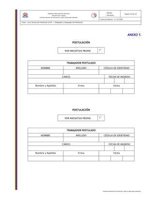 Instituto Nacional de Prevención, Salud y Seguridad Laborales
Edición:
1 (primera)
Pagina 20 de 29
Fecha de Edición: 13/10/2005
Titulo: Guía Técnica de Prevención (GTP) 1: Delegados o Delegadas de Prevención
República Bolivariana de Venezuela
Ministerio del Trabajo
Instituto Nacional de Prevención, Salud y Seguridad Laborales
ANEXO 5ANEXO 5ANEXO 5ANEXO 5
POSTULACIÓNPOSTULACIÓNPOSTULACIÓNPOSTULACIÓN
POR INICIATIVA PROPIA
TRABAJADOR POSTULADOTRABAJADOR POSTULADOTRABAJADOR POSTULADOTRABAJADOR POSTULADO
NOMBRE APELLIDO CÉDULA DE IDENTIDAD
CARGO FECHA DE INGRESO
Nombre y Apellido Firma Fecha
POSTULACIÓNPOSTULACIÓNPOSTULACIÓNPOSTULACIÓN
POR INICIATIVA PROPIA
TRABAJADOR POSTULADOTRABAJADOR POSTULADOTRABAJADOR POSTULADOTRABAJADOR POSTULADO
NOMBRE APELLIDO CÉDULA DE IDENTIDAD
CARGO FECHA DE INGRESO
Nombre y Apellido Firma Fecha
 