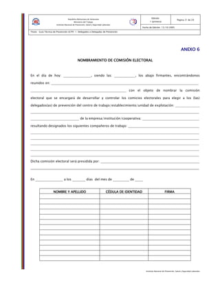 Instituto Nacional de Prevención, Salud y Seguridad Laborales
Edición:
1 (primera)
Pagina 21 de 29
Fecha de Edición: 13/10/2005
Titulo: Guía Técnica de Prevención (GTP) 1: Delegados o Delegadas de Prevención
República Bolivariana de Venezuela
Ministerio del Trabajo
Instituto Nacional de Prevención, Salud y Seguridad Laborales
ANEXO 6ANEXO 6ANEXO 6ANEXO 6
NOMBRAMIENTO DE COMISIÓN ELECTORALNOMBRAMIENTO DE COMISIÓN ELECTORALNOMBRAMIENTO DE COMISIÓN ELECTORALNOMBRAMIENTO DE COMISIÓN ELECTORAL
En el día de hoy: _________________, siendo las: _____________, los abajo firmantes, encontrándonos
reunidos en: ___________________________________________________________________________________________
___________________________________________________________ con el objeto de nombrar la comisión
electoral que se encargará de desarrollar y controlar los comicios electorales para elegir a los (las)
delegados(as) de prevención del centro de trabajo/establecimiento/unidad de explotación: _______________
________________________________________________________________________________________________________
______________________________ de la empresa/institución/cooperativa: ___________________________________
resultando designados los siguientes compañeros de trabajo: ____________________________________________
________________________________________________________________________________________________________
________________________________________________________________________________________________________
________________________________________________________________________________________________________
________________________________________________________________________________________________________
________________________________________________________________________________________________________
Dicha comisión electoral será presidida por: _____________________________________________________________
________________________________________________________________________________________________________
En _________________ a los ________ días del mes de __________ de _____
NOMBRE Y APELLIDONOMBRE Y APELLIDONOMBRE Y APELLIDONOMBRE Y APELLIDO CÉDULA DE IDENTIDADCÉDULA DE IDENTIDADCÉDULA DE IDENTIDADCÉDULA DE IDENTIDAD FIRMAFIRMAFIRMAFIRMA
 