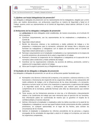 Instituto Nacional de Prevención, Salud y Seguridad Laborales
Edición:
1 (primera)
Pagina 3 de 29
Fecha de Edición: 13/10/2005
Titulo: Guía Técnica de Prevención (GTP) 1: Delegados o Delegadas de Prevención
República Bolivariana de Venezuela
Ministerio del Trabajo
Instituto Nacional de Prevención, Salud y Seguridad Laborales
1) ¿Quiénes son los1) ¿Quiénes son los1) ¿Quiénes son los1) ¿Quiénes son los(a(a(a(assss)))) delegados(as) de prevención?delegados(as) de prevención?delegados(as) de prevención?delegados(as) de prevención?
Los delegados o delegadas de prevención son los representantes de los trabajadores, elegidos por y entre
estos, por medios democráticos, con atribuciones específicas en materia de Seguridad y Salud en el
Trabajo, quienes serán sus representantes en el Comité de Seguridad y Salud Laboral. (Artículo 41 de la
Lopcymat).
2) Atribuciones de los2) Atribuciones de los2) Atribuciones de los2) Atribuciones de los delegados o delegadas de prevencióndelegados o delegadas de prevencióndelegados o delegadas de prevencióndelegados o delegadas de prevención
Las atribucionesatribucionesatribucionesatribuciones de estos delegados están establecidas, de manera enunciativa, en el artículo 42
de la Lopcymat:
a) Constituir conjuntamente, con los representantes de los empleadores o empleadoras, el
Comité de
b) Seguridad y Salud Laboral.
c) Recibir las denuncias relativas a las condiciones y medio ambiente de trabajo y a los
programas e instalaciones para la recreación, utilización del tiempo libre y descanso que
formulen los trabajadores y trabajadoras con el objeto de tramitarlas ante el Comité de
Seguridad y Salud Laboral para su solución.
d) Participar conjuntamente con el empleador o empleadora y sus representantes en la mejora de
la acción preventiva y de promoción de la salud y seguridad en el trabajo.
e) Promover y fomentar la cooperación de los trabajadores y trabajadoras en la ejecución de la
normativa sobre condiciones y medio ambiente de trabajo.
f) Coordinar con las organizaciones sindicales, las acciones de defensa, promoción, control y
vigilancia de la seguridad y salud en el trabajo.
g) Otras que le asigne la presente Ley y el Reglamento que se dicte.
3) Facultades de los delegados o delegadas de prevención3) Facultades de los delegados o delegadas de prevención3) Facultades de los delegados o delegadas de prevención3) Facultades de los delegados o delegadas de prevención
Los delegados o delegadas de prevención, en uso de sus atribuciones quedan facultados para:
a) Acompañar a los técnicos o técnicas de la empresa, a los asesores o asesoras externos o a los
funcionarios o funcionarias de inspección de los organismos oficiales, en las evaluaciones del
medio ambiente de trabajo y de la infraestructura de las áreas destinadas a la recreación,
descanso y turismo social, así como a los inspectores y supervisores o supervisoras del trabajo
y la seguridad social, en las visitas y verificaciones que realicen para comprobar el
cumplimiento de la normativa, pudiendo formular ante ellos las observaciones que estimen
oportunas.
b) Tener acceso, con las limitaciones previstas en esta Ley, a la información y documentación
relativa a las condiciones de trabajo que sean necesarias para el ejercicio de sus funciones.
Esta información podrá ser suministrada de manera que se garantice el respeto de la
confidencialidad y el secreto industrial.
c) Solicitar información al empleador o empleadora sobre los daños ocurridos en la salud de los
trabajadores y trabajadoras una vez que aquel hubiese tenido conocimiento de ellos, pudiendo
presentarse, en cualquier oportunidad, en el lugar de los hechos, para conocer las
circunstancias de los mismos.
d) Solicitar al empleador o empleadora los informes procedentes de las personas u órganos
encargados de las actividades de seguridad y salud en el trabajo en la empresa, así como de
los organismos competentes.
 