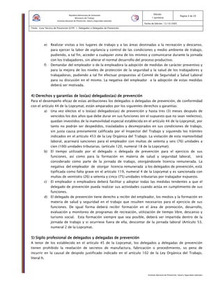 Instituto Nacional de Prevención, Salud y Seguridad Laborales
Edición:
1 (primera)
Pagina 4 de 29
Fecha de Edición: 13/10/2005
Titulo: Guía Técnica de Prevención (GTP) 1: Delegados o Delegadas de Prevención
República Bolivariana de Venezuela
Ministerio del Trabajo
Instituto Nacional de Prevención, Salud y Seguridad Laborales
e) Realizar visitas a los lugares de trabajo y a las áreas destinadas a la recreación y descanso,
para ejercer la labor de vigilancia y control de las condiciones y medio ambiente de trabajo,
pudiendo, a tal fin, acceder a cualquier zona de los mismos y comunicarse durante la jornada
con los trabajadores, sin alterar el normal desarrollo del proceso productivo.
f) Demandar del empleador o de la empleadora la adopción de medidas de carácter preventivo y
para la mejora de los niveles de protección de la seguridad y la salud de los trabajadores y
trabajadoras, pudiendo a tal fin efectuar propuestas al Comité de Seguridad y Salud Laboral
para su discusión en el mismo. La negativa del empleador a la adopción de estas medidas
deberá ser motivada.
4) Derechos y garantías de los4) Derechos y garantías de los4) Derechos y garantías de los4) Derechos y garantías de los(as)(as)(as)(as) delegadosdelegadosdelegadosdelegados(as)(as)(as)(as) de prevenciónde prevenciónde prevenciónde prevención
Para el desempeño eficaz de estas atribuciones los delegados o delegadas de prevención, de conformidad
con el artículo 44 de la Lopcymat, están amparados por los siguientes derechos y garantías:
a) Una vez electos el o los(as) delegados(as) de prevención y hasta tres (3) meses después de
vencidos los dos años que debe durar en sus funciones (en el supuesto que no sean reelectos),
quedan investidos de la inamovilidad especial establecida en el artículo 44 de la Lopcymat, por
tanto no podrán ser despedidos, trasladados y desmejorados en sus condiciones de trabajo,
sin justa causa previamente calificada por el Inspector del Trabajo y siguiendo los trámites
indicados en el artículo 453 de la Ley Orgánica del Trabajo. La violación de esta inamovilidad
laboral, acarreará sanciones para el empleador con multas de setenta y seis (76) unidades a
cien (100) unidades tributarias. (artículo 120, numeral 18 de la Lopcymat).
b) El tiempo utilizado por el delegado o delegada de prevención para el ejercicio de sus
funciones, así como para la formación en materia de salud y seguridad laboral, será
considerado como parte de la jornada de trabajo, otorgándosele licencia remunerada. La
negativa del empleador de otorgar licencia remunerada a los delegados de prevención, está
tipificada como falta grave en el artículo 119, numeral 4 de la Lopcymat y es sancionada con
multas de veintiséis (26) a setenta y cinco (75) unidades tributarias por trabajador expuesto.
c) El empleador o empleadora deberá facilitar y adoptar todas las medidas tendentes a que el
delegado de prevención pueda realizar sus actividades cuando actúa en cumplimiento de sus
funciones.
d) El delegado de prevención tiene derecho a recibir del empleador, los medios y la formación en
materia de salud y seguridad en el trabajo que resulten necesarios para el ejercicio de sus
funciones. De igual forma deberá recibir formación en el área de promoción, desarrollo,
evaluación y monitoreo de programas de recreación, utilización de tiempo libre, descanso y
turismo social. Esta formación siempre que sea posible, deberá ser impartida dentro de la
jornada de trabajo y si ocurriese fuera de ella, descontar de la jornada laboral (Artículo 53,
numeral 2 de la Lopcymat.
5) Sigilo profesional de delegados y delegadas de prevención5) Sigilo profesional de delegados y delegadas de prevención5) Sigilo profesional de delegados y delegadas de prevención5) Sigilo profesional de delegados y delegadas de prevención
A tenor de los establecido en el artículo 45 de la Lopcymat, los delegados y delegadas de prevención
tienen prohibido la revelación de secretos de manufactura, fabricación o procedimiento, so pena de
incurrir en la causal de despido justificado indicado en el artículo 102 de la Ley Orgánica del Trabajo,
literal h.
 