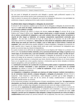 Instituto Nacional de Prevención, Salud y Seguridad Laborales
Edición:
1 (primera)
Pagina 5 de 29
Fecha de Edición: 13/10/2005
Titulo: Guía Técnica de Prevención (GTP) 1: Delegados o Delegadas de Prevención
República Bolivariana de Venezuela
Ministerio del Trabajo
Instituto Nacional de Prevención, Salud y Seguridad Laborales
Por otra parte el delegado de prevención está obligado a guardar sigilo profesional respecto a las
informaciones a que tuviesen acceso como consecuencia de su actuación.
Todo lo anterior sin perjuicio de la obligación que tienen los delegados de denunciar a las autoridades las
condiciones inseguras o peligrosas de las cuales tuvieren conocimiento.
6) ¿Dónde deben elegirse delegados o delegadas de prevención?6) ¿Dónde deben elegirse delegados o delegadas de prevención?6) ¿Dónde deben elegirse delegados o delegadas de prevención?6) ¿Dónde deben elegirse delegados o delegadas de prevención?
El artículo 41 de la Lopcymat, establece que la elección de los delegados o delegadas de prevención debe
hacerse en todo centro de trabajo, establecimiento o unidad de explotación detodo centro de trabajo, establecimiento o unidad de explotación detodo centro de trabajo, establecimiento o unidad de explotación detodo centro de trabajo, establecimiento o unidad de explotación de las diferentes empresas olas diferentes empresas olas diferentes empresas olas diferentes empresas o
de instituciones públicas o privadasde instituciones públicas o privadasde instituciones públicas o privadasde instituciones públicas o privadas.
Es pertinente comenzar por definir el alcance del término centro de trabajo.centro de trabajo.centro de trabajo.centro de trabajo. El artículo 38 de la Ley
Orgánica del Trabajo lo define como ”aquellos lugares donde partan o a donde converjan la”aquellos lugares donde partan o a donde converjan la”aquellos lugares donde partan o a donde converjan la”aquellos lugares donde partan o a donde converjan las actividadess actividadess actividadess actividades
de un número considerable de trabajadores y que estén ubicados fuera del lugar donde normalmente lade un número considerable de trabajadores y que estén ubicados fuera del lugar donde normalmente lade un número considerable de trabajadores y que estén ubicados fuera del lugar donde normalmente lade un número considerable de trabajadores y que estén ubicados fuera del lugar donde normalmente la
mayoría de ellos tengan su habitación, sin exceptuar campamentos especialmente construidos paramayoría de ellos tengan su habitación, sin exceptuar campamentos especialmente construidos paramayoría de ellos tengan su habitación, sin exceptuar campamentos especialmente construidos paramayoría de ellos tengan su habitación, sin exceptuar campamentos especialmente construidos para
alojarlos”alojarlos”alojarlos”alojarlos”. Por otro lado, la definición de lugar de trabajo dada en el Convenio 155 de la OIT sobre
seguridad y salud de los trabajadores, “a“a“a“abarca todos los sitios donde los trabajadores deben permanecer obarca todos los sitios donde los trabajadores deben permanecer obarca todos los sitios donde los trabajadores deben permanecer obarca todos los sitios donde los trabajadores deben permanecer o
donde tienen que acudir por razón de su trabajo, y que se hallan bajo el control directo o indonde tienen que acudir por razón de su trabajo, y que se hallan bajo el control directo o indonde tienen que acudir por razón de su trabajo, y que se hallan bajo el control directo o indonde tienen que acudir por razón de su trabajo, y que se hallan bajo el control directo o indirecto deldirecto deldirecto deldirecto del
empleador”.empleador”.empleador”.empleador”. Bajo estas definiciones quedan obligados a elegirse delegados o delegadas de prevención en
todos aquellos sitios o lugares de trabajo donde tienen que acudir y permanecer los trabajadores para
prestar sus servicios bajo una relación de dependencia.
En cuanto el alcance de la definición de establecimiento la Ley Orgánica del Trabajo en su artículo 16 lo
define como “La reunión de medios materiales y de un personal permanente que trabaja, en general, en un“La reunión de medios materiales y de un personal permanente que trabaja, en general, en un“La reunión de medios materiales y de un personal permanente que trabaja, en general, en un“La reunión de medios materiales y de un personal permanente que trabaja, en general, en un
mismo lugar, en una misma tarmismo lugar, en una misma tarmismo lugar, en una misma tarmismo lugar, en una misma tarea, y que está sometido a una dirección común, tenga o no fines de lucro”ea, y que está sometido a una dirección común, tenga o no fines de lucro”ea, y que está sometido a una dirección común, tenga o no fines de lucro”ea, y que está sometido a una dirección común, tenga o no fines de lucro”,
todo lo cual implica el deber de que se elijan delegados o delegadas de prevención en cada uno de los
centros de trabajo de las empresas o instituciones, estén o no ubicados en el mismo lugar. En el primer
caso serían aquellas empresas o instituciones que tienen distintos establecimientos en un mismo espacio
físico y en el segundo caso serían aquellas empresas o instituciones que los tienen ubicados en distintos
espacios geográficos, como por ejemplo las sucursales.
La combinación de factores de la producción sin personería jurídica propia ni organización permanente,combinación de factores de la producción sin personería jurídica propia ni organización permanente,combinación de factores de la producción sin personería jurídica propia ni organización permanente,combinación de factores de la producción sin personería jurídica propia ni organización permanente,
que busca satisfacer necesidades y cuyas operaciones se refierenque busca satisfacer necesidades y cuyas operaciones se refierenque busca satisfacer necesidades y cuyas operaciones se refierenque busca satisfacer necesidades y cuyas operaciones se refieren a un mismo centro de actividada un mismo centro de actividada un mismo centro de actividada un mismo centro de actividad
económicaeconómicaeconómicaeconómica que definen el alcance de la unidad de explotaciónunidad de explotaciónunidad de explotaciónunidad de explotación, obligan igualmente a la elección de
delegados o delegadas de prevención.
Los trabajadores y trabajadoras contratados por empresas de trabajo temporal, mediante intermediarios yLos trabajadores y trabajadoras contratados por empresas de trabajo temporal, mediante intermediarios yLos trabajadores y trabajadoras contratados por empresas de trabajo temporal, mediante intermediarios yLos trabajadores y trabajadoras contratados por empresas de trabajo temporal, mediante intermediarios y
los de contratistas tienen derecho a dlos de contratistas tienen derecho a dlos de contratistas tienen derecho a dlos de contratistas tienen derecho a designar delegados o delegadas de prevención.esignar delegados o delegadas de prevención.esignar delegados o delegadas de prevención.esignar delegados o delegadas de prevención. (Artículo 50 de la
Lopcymat). Estas empresas e intermediarios, están obligados a permitir que se elijan delegados o
delegadas de prevención en cada uno de los centros de trabajo, establecimientos o unidades de
explotación donde prestan sus servicios.
En las instituciones privadas o las pertenecientes al Estado, entendiéndose como tales “los organismo“los organismo“los organismo“los organismossss quequequeque
desempeñadesempeñadesempeñadesempeñannnn una función de interés público, especialmente benéfico o docenteuna función de interés público, especialmente benéfico o docenteuna función de interés público, especialmente benéfico o docenteuna función de interés público, especialmente benéfico o docente”””” (según la real academia
española), también se deben elegir delegados de prevención por centro de trabajo o establecimiento.
En el caso de las cooperativas de carácter productivo o de servicioscooperativas de carácter productivo o de servicioscooperativas de carácter productivo o de servicioscooperativas de carácter productivo o de servicios que de conformidad con el artículo 36
de la Ley Especial de Asociaciones Cooperativas, se comporten como empleador y contratenlos servicios
de no asociados para la ejecución de trabajos temporales que no puedan ser realizados por estos, estánestánestánestán
obligados a permitir que los trabajadores elijan delegados o delegas de prevención por centro de trabajoobligados a permitir que los trabajadores elijan delegados o delegas de prevención por centro de trabajoobligados a permitir que los trabajadores elijan delegados o delegas de prevención por centro de trabajoobligados a permitir que los trabajadores elijan delegados o delegas de prevención por centro de trabajo oooo
establecimientoestablecimientoestablecimientoestablecimiento donde prestan sus servicios (Artículo 4 de la Lopcymat). Para este caso, la determinación
 