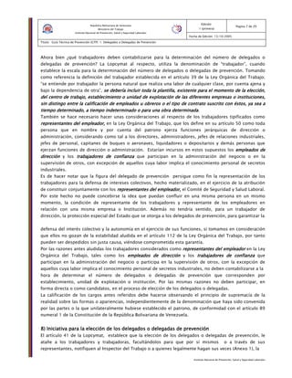 Instituto Nacional de Prevención, Salud y Seguridad Laborales
Edición:
1 (primera)
Pagina 7 de 29
Fecha de Edición: 13/10/2005
Titulo: Guía Técnica de Prevención (GTP) 1: Delegados o Delegadas de Prevención
República Bolivariana de Venezuela
Ministerio del Trabajo
Instituto Nacional de Prevención, Salud y Seguridad Laborales
Ahora bien ¿qué trabajadores deben contabilizarse para la determinación del número de delegados o
delegadas de prevención? La Lopcymat al respecto, utiliza la denominación de “trabajador”, cuando
establece la escala para la determinación del número de delegados o delegadas de prevención. Tomando
como referencia la definición del trabajador establecida en el artículo 39 de la Ley Orgánica del Trabajo;
“se entiende por trabajador la persona natural que realiza una labor de cualquier clase, por cuenta ajena y
bajo la dependencia de otra”, se debería incluir toda la plantilla, existente para el momento de la elección,se debería incluir toda la plantilla, existente para el momento de la elección,se debería incluir toda la plantilla, existente para el momento de la elección,se debería incluir toda la plantilla, existente para el momento de la elección,
del centro de trabajo, establecimiento o unidadel centro de trabajo, establecimiento o unidadel centro de trabajo, establecimiento o unidadel centro de trabajo, establecimiento o unidad de explotación de las diferentes empresas o instituciones,d de explotación de las diferentes empresas o instituciones,d de explotación de las diferentes empresas o instituciones,d de explotación de las diferentes empresas o instituciones,
sin distingo entre la calificación de empleados u obreros o el tipo de contrato suscrito con éstos, ya sea asin distingo entre la calificación de empleados u obreros o el tipo de contrato suscrito con éstos, ya sea asin distingo entre la calificación de empleados u obreros o el tipo de contrato suscrito con éstos, ya sea asin distingo entre la calificación de empleados u obreros o el tipo de contrato suscrito con éstos, ya sea a
tiempo determinado, a tiempo indeterminado o para una obra determinadatiempo determinado, a tiempo indeterminado o para una obra determinadatiempo determinado, a tiempo indeterminado o para una obra determinadatiempo determinado, a tiempo indeterminado o para una obra determinada.
También se hace necesario hacer unas consideraciones al respecto de los trabajadores tipificados como
representantes del empleador,representantes del empleador,representantes del empleador,representantes del empleador, en la Ley Orgánica del Trabajo, que los define en su artículo 50 como toda
persona que en nombre y por cuenta del patrono ejerza funciones jerárquicas de dirección o
administración, considerando como tal a los directores, administradores, jefes de relaciones industriales,
jefes de personal, capitanes de buques o aeronaves, liquidadores o depositarios y demás personas que
ejerzan funciones de dirección o administración. Estarían incursos en estos supuestos los empleados deempleados deempleados deempleados de
direccióndireccióndireccióndirección y los trabajadores de confianzatrabajadores de confianzatrabajadores de confianzatrabajadores de confianza que participan en la administración del negocio o en la
supervisión de otros, con excepción de aquellos cuya labor implica el conocimiento personal de secretos
industriales.
Es de hacer notar que la figura del delegado de prevención persigue como fin la representación de los
trabajadores para la defensa de intereses colectivos, hecho materializado, en el ejercicio de la atribución
de constituir conjuntamente con los representantes del empleador,representantes del empleador,representantes del empleador,representantes del empleador, el Comité de Seguridad y Salud Laboral.
Por este hecho no puede concebirse la idea que puedan confluir en una misma persona en un mismo
momento, la condición de representante de los trabajadores y representante de los empleadores en
relación con una misma empresa o Institución. Además no tendría sentido, para un trabajador de
dirección, la protección especial del Estado que se otorga a los delegados de prevención, para garantizar la
defensa del interés colectivo y la autonomía en el ejercicio de sus funciones, si tomamos en consideración
que ellos no gozan de la estabilidad aludida en el artículo 112 de la Ley Orgánica del Trabajo, por tanto
pueden ser despedidos sin justa causa, viéndose comprometida esta garantía.
Por las razones antes aludidas los trabajadores considerados como representantes del empleadorrepresentantes del empleadorrepresentantes del empleadorrepresentantes del empleador en la Ley
Orgánica del Trabajo, tales como los empleados de direcciónempleados de direcciónempleados de direcciónempleados de dirección y los trabajadores de confianzatrabajadores de confianzatrabajadores de confianzatrabajadores de confianza que
participan en la administración del negocio o participa en la supervisión de otros, con la excepción de
aquellos cuya labor implica el conocimiento personal de secretos industriales, no deben contabilizarse a la
hora de determinar el número de delegados o delegadas de prevención que corresponden por
establecimiento, unidad de explotación o institución. Por las mismas razones no deben participar, en
forma directa o como candidatos, en el proceso de elección de los delegados o delegadas.
La calificación de los cargos antes referidos debe hacerse observando el principio de supremacía de la
realidad sobre las formas o apariencias, independientemente de la denominación que haya sido convenida
por las partes o la que unilateralmente hubiese establecido el patrono, de conformidad con el artículo 89
numeral 1 de la Constitución de la República Bolivariana de Venezuela.
8) Iniciativa para la elección de los delegados o delegadas de prevención8) Iniciativa para la elección de los delegados o delegadas de prevención8) Iniciativa para la elección de los delegados o delegadas de prevención8) Iniciativa para la elección de los delegados o delegadas de prevención
El artículo 41 de la Lopcymat, establece que la elección de los delegados o delegadas de prevención, le
atañe a los trabajadores y trabajadoras, facultándolos para que por sí mismos o a través de sus
representantes, notifiquen al Inspector del Trabajo o a quienes legalmente hagan sus veces (Anexo 1), la
 