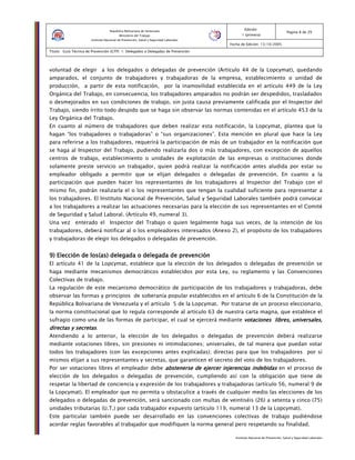 Instituto Nacional de Prevención, Salud y Seguridad Laborales
Edición:
1 (primera)
Pagina 8 de 29
Fecha de Edición: 13/10/2005
Titulo: Guía Técnica de Prevención (GTP) 1: Delegados o Delegadas de Prevención
República Bolivariana de Venezuela
Ministerio del Trabajo
Instituto Nacional de Prevención, Salud y Seguridad Laborales
voluntad de elegir a los delegados o delegadas de prevención (Artículo 44 de la Lopcymat), quedando
amparados, el conjunto de trabajadores y trabajadoras de la empresa, establecimiento o unidad de
producción, a partir de esta notificación, por la inamovilidad establecida en el artículo 449 de la Ley
Orgánica del Trabajo, en consecuencia, los trabajadores amparados no podrán ser despedidos, trasladados
o desmejorados en sus condiciones de trabajo, sin justa causa previamente calificada por el Inspector del
Trabajo, siendo írrito todo despido que se haga sin observar las normas contenidas en el artículo 453 de la
Ley Orgánica del Trabajo.
En cuanto al número de trabajadores que deben realizar esta notificación, la Lopcymat, plantea que la
hagan “los trabajadores o trabajadoras” o “sus organizaciones”. Esta mención en plural que hace la Ley
para referirse a los trabajadores, requerirá la participación de más de un trabajador en la notificación que
se haga al Inspector del Trabajo, pudiendo realizarla dos o más trabajadores, con excepción de aquellos
centros de trabajo, establecimiento o unidades de explotación de las empresas o instituciones donde
solamente preste servicio un trabajador, quien podrá realizar la notificación antes aludida por estar su
empleador obligado a permitir que se elijan delegados o delegadas de prevención. En cuanto a la
participación que pueden hacer los representantes de los trabajadores al Inspector del Trabajo con el
mismo fin, podrán realizarla el o los representantes que tengan la cualidad suficiente para representar a
los trabajadores. El Instituto Nacional de Prevención, Salud y Seguridad Laborales también podrá convocar
a los trabajadores a realizar las actuaciones necesarias para la elección de sus representantes en el Comité
de Seguridad y Salud Laboral. (Artículo 49, numeral 3).
Una vez enterado el Inspector del Trabajo o quien legalmente haga sus veces, de la intención de los
trabajadores, deberá notificar al o los empleadores interesados (Anexo 2), el propósito de los trabajadores
y trabajadoras de elegir los delegados o delegadas de prevención.
9) Elección de9) Elección de9) Elección de9) Elección de loslosloslos(as) delegada o delegada(as) delegada o delegada(as) delegada o delegada(as) delegada o delegada de prevenciónde prevenciónde prevenciónde prevención
El artículo 41 de la Lopcymat, establece que la elección de los delegados o delegadas de prevención se
haga mediante mecanismos democráticos establecidos por esta Ley, su reglamento y las Convenciones
Colectivas de trabajo.
La regulación de este mecanismo democrático de participación de los trabajadores y trabajadoras, debe
observar las formas y principios de soberanía popular establecidos en el artículo 6 de la Constitución de la
República Bolivariana de Venezuela y el artículo 5 de la Lopcymat. Por tratarse de un proceso eleccionario,
la norma constitucional que lo regula corresponde al artículo 63 de nuestra carta magna, que establece el
sufragio como una de las formas de participar, el cual se ejercerá mediante votacionesvotacionesvotacionesvotaciones libres, universales,libres, universales,libres, universales,libres, universales,
directas y secretasdirectas y secretasdirectas y secretasdirectas y secretas.
Atendiendo a lo anterior, la elección de los delegados o delegadas de prevención deberá realizarse
mediante votaciones libres, sin presiones ni intimidaciones; universales, de tal manera que puedan votar
todos los trabajadores (con las excepciones antes explicadas); directas para que los trabajadores por sí
mismos elijan a sus representantes y secretas, que garanticen el secreto del voto de los trabajadores.
Por ser votaciones libres el empleador debe abstenerse de ejercer injerencias indebidasabstenerse de ejercer injerencias indebidasabstenerse de ejercer injerencias indebidasabstenerse de ejercer injerencias indebidas en el proceso de
elección de los delegados o delegadas de prevención, cumpliendo así con la obligación que tiene de
respetar la libertad de conciencia y expresión de los trabajadores y trabajadoras (artículo 56, numeral 9 de
la Lopcymat). El empleador que no permita u obstaculice a través de cualquier medio las elecciones de los
delegados o delegadas de prevención, será sancionado con multas de veintiséis (26) a setenta y cinco (75)
unidades tributarias (U.T.) por cada trabajador expuesto (artículo 119, numeral 13 de la Lopcymat).
Este particular también puede ser desarrollado en las convenciones colectivas de trabajo pudiéndose
acordar reglas favorables al trabajador que modifiquen la norma general pero respetando su finalidad.
 