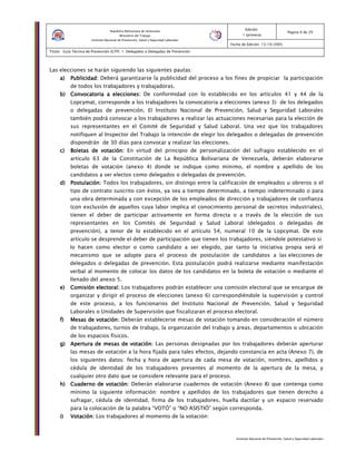 Instituto Nacional de Prevención, Salud y Seguridad Laborales
Edición:
1 (primera)
Pagina 9 de 29
Fecha de Edición: 13/10/2005
Titulo: Guía Técnica de Prevención (GTP) 1: Delegados o Delegadas de Prevención
República Bolivariana de Venezuela
Ministerio del Trabajo
Instituto Nacional de Prevención, Salud y Seguridad Laborales
Las elecciones se harán siguiendo las siguientes pautas:
a)a)a)a) Publicidad:Publicidad:Publicidad:Publicidad: Deberá garantizarse la publicidad del proceso a los fines de propiciar la participación
de todos los trabajadores y trabajadoras.
b)b)b)b) Convocatoria a elecciones:Convocatoria a elecciones:Convocatoria a elecciones:Convocatoria a elecciones: De conformidad con lo establecido en los artículos 41 y 44 de la
Lopcymat, corresponde a los trabajadores la convocatoria a elecciones (anexo 3) de los delegados
o delegadas de prevención. El Instituto Nacional de Prevención, Salud y Seguridad Laborales
también podrá convocar a los trabajadores a realizar las actuaciones necesarias para la elección de
sus representantes en el Comité de Seguridad y Salud Laboral. Una vez que los trabajadores
notifiquen al Inspector del Trabajo la intención de elegir los delegados o delegadas de prevención
dispondrán de 30 días para convocar y realizar las elecciones.
c)c)c)c) Boletas de votación:Boletas de votación:Boletas de votación:Boletas de votación: En virtud del principio de personalización del sufragio establecido en el
artículo 63 de la Constitución de La República Bolivariana de Venezuela, deberán elaborarse
boletas de votación (anexo 4) donde se indique como mínimo, el nombre y apellido de los
candidatos a ser electos como delegados o delegadas de prevención.
d)d)d)d) Postulación:Postulación:Postulación:Postulación: Todos los trabajadores, sin distingo entre la calificación de empleados u obreros o el
tipo de contrato suscrito con éstos, ya sea a tiempo determinado, a tiempo indeterminado o para
una obra determinada y con excepción de los empleados de dirección y trabajadores de confianza
(con exclusión de aquellos cuya labor implica el conocimiento personal de secretos industriales),
tienen el deber de participar activamente en forma directa o a través de la elección de sus
representantes en los Comités de Seguridad y Salud Laboral (delegados o delegadas de
prevención), a tenor de lo establecido en el artículo 54, numeral 10 de la Lopcymat. De este
artículo se desprende el deber de participación que tienen los trabajadores, siéndole potestativo si
lo hacen como elector o como candidato a ser elegido, par tanto la iniciativa propia será el
mecanismo que se adopte para el proceso de postulación de candidatos a las elecciones de
delegados o delegadas de prevención. Esta postulación podrá realizarse mediante manifestación
verbal al momento de colocar los datos de los candidatos en la boleta de votación o mediante el
llenado del anexo 5.
e)e)e)e) Comisión electoral:Comisión electoral:Comisión electoral:Comisión electoral: Los trabajadores podrán establecer una comisión electoral que se encargue de
organizar y dirigir el proceso de elecciones (anexo 6) correspondiéndole la supervisión y control
de este proceso, a los funcionarios del Instituto Nacional de Prevención, Salud y Seguridad
Laborales o Unidades de Supervisión que fiscalizaran el proceso electoral.
f)f)f)f) Mesas de votación:Mesas de votación:Mesas de votación:Mesas de votación: Deberán establecerse mesas de votación tomando en consideración el número
de trabajadores, turnos de trabajo, la organización del trabajo y áreas, departamentos o ubicación
de los espacios físicos.
g)g)g)g) Apertura de mesas de votación:Apertura de mesas de votación:Apertura de mesas de votación:Apertura de mesas de votación: Las personas designadas por los trabajadores deberán aperturar
las mesas de votación a la hora fijada para tales efectos, dejando constancia en acta (Anexo 7), de
los siguientes datos: fecha y hora de apertura de cada mesa de votación, nombres, apellidos y
cédula de identidad de los trabajadores presentes al momento de la apertura de la mesa, y
cualquier otro dato que se considere relevante para el proceso.
h)h)h)h) Cuaderno de votación:Cuaderno de votación:Cuaderno de votación:Cuaderno de votación: Deberán elaborarse cuadernos de votación (Anexo 8) que contenga como
mínimo la siguiente información: nombre y apellidos de los trabajadores que tienen derecho a
sufragar, cédula de identidad, firma de los trabajadores, huella dactilar y un espacio reservado
para la colocación de la palabra “VOTÓ” o “NO ASISTIÓ” según corresponda.
i)i)i)i) Votación:Votación:Votación:Votación: Los trabajadores al momento de la votación:
 