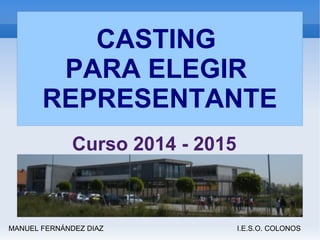 CASTING 
PARA ELEGIR 
REPRESENTANTE 
Curso 2014 - 2015 
MANUEL FERNÁNDEZ DIAZ I.E.S.O. COLONOS 
 