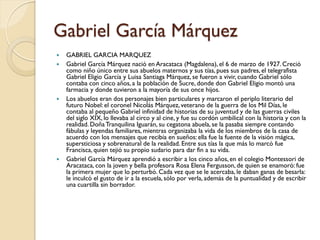 Gabriel García Márquez
   GABRIEL GARCIA MARQUEZ
   Gabriel García Márquez nació en Aracataca (Magdalena), el 6 de marzo de 1927. Creció
    como niño único entre sus abuelos maternos y sus tías, pues sus padres, el telegrafista
    Gabriel Eligio García y Luisa Santiaga Márquez, se fueron a vivir, cuando Gabriel sólo
    contaba con cinco años, a la población de Sucre, donde don Gabriel Eligio montó una
    farmacia y donde tuvieron a la mayoría de sus once hijos.
   Los abuelos eran dos personajes bien particulares y marcaron el periplo literario del
    futuro Nobel: el coronel Nicolás Márquez, veterano de la guerra de los Mil Días, le
    contaba al pequeño Gabriel infinidad de historias de su juventud y de las guerras civiles
    del siglo XIX, lo llevaba al circo y al cine, y fue su cordón umbilical con la historia y con la
    realidad. Doña Tranquilina Iguarán, su cegatona abuela, se la pasaba siempre contando
    fábulas y leyendas familiares, mientras organizaba la vida de los miembros de la casa de
    acuerdo con los mensajes que recibía en sueños: ella fue la fuente de la visión mágica,
    supersticiosa y sobrenatural de la realidad. Entre sus tías la que más lo marcó fue
    Francisca, quien tejió su propio sudario para dar fin a su vida.
   Gabriel García Márquez aprendió a escribir a los cinco años, en el colegio Montessori de
    Aracataca, con la joven y bella profesora Rosa Elena Fergusson, de quien se enamoró: fue
    la primera mujer que lo perturbó. Cada vez que se le acercaba, le daban ganas de besarla:
    le inculcó el gusto de ir a la escuela, sólo por verla, además de la puntualidad y de escribir
    una cuartilla sin borrador.
 