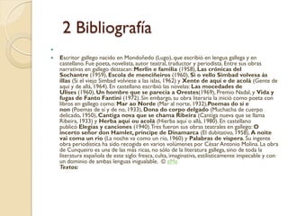 2 Bibliografía

   Escritor gallego nacido en Mondoñedo (Lugo), que escribió en lengua gallega y en
    castellano. Fue poeta, novelista, autor teatral, traductor y periodista. Entre sus obras
    narrativas en gallego destacan: Merlin e familia (1958), Las crónicas del
    Sochantre (1959), Escola de menciñeiros (1960), Si o vello Simbad volvesa ás
    illas (Si el viejo Simbad volviese a las islas, 1962) y Xente de aquí e de acolá (Gente de
    aquí y de allá, 1964). En castellano escribió las novelas: Las mocedades de
    Ulises (1960), Un hombre que se parecía a Orestes(1969), Premio Nadal, y Vida y
    fugas de Fanto Fantini (1972). Sin embargo, su obra literaria la inició como poeta con
    libros en gallego como: Mar ao Norde (Mar al norte, 1932),Poemas do sí e
    non (Poemas de sí y de no, 1933), Dona do corpo delgado (Muchacha de cuerpo
    delicado, 1950), Cantiga nova que se chama Ribeira (Cantiga nueva que se llama
    Ribeira, 1933) y Herba aquí ou acolá (Hierba aquí o allá, 1980). En castellano
    publicó Elegías y canciones (1940). Tres fueron sus obras teatrales en gallego: O
    incerto señor don Hamlet, príncipe de Dinamarca (El dubitativo, 1958), A noite
    vai coma un río (La noche va como un río, 1960) y Palabras de víspera. Su ingente
    obra periodística ha sido recogida en varios volúmenes por César Antonio Molina. La obra
    de Cunqueiro es una de las más ricas, no sólo de la literatura gallega, sino de toda la
    literatura española de este siglo: fresca, culta, imaginativa, estilísticamente impecable y con
    un dominio de ambas lenguas inigualable. © eMe
    Textos:
 