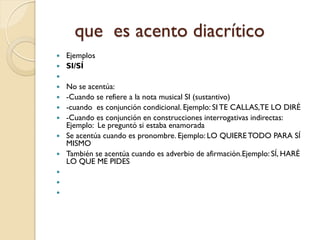 que es acento diacrítico
 Ejemplos
 SI/SÍ

   No se acentúa:
   -Cuando se refiere a la nota musical SI (sustantivo)
   -cuando es conjunción condicional. Ejemplo: SI TE CALLAS,TE LO DIRÉ
   -Cuando es conjunción en construcciones interrogativas indirectas:
    Ejemplo: Le preguntó si estaba enamorada
   Se acentúa cuando es pronombre. Ejemplo: LO QUIERE TODO PARA SÍ
    MISMO
   También se acentúa cuando es adverbio de afirmación.Ejemplo: SÍ, HARÉ
    LO QUE ME PIDES



 
