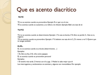 Que es acento diacrítico
TE/TÉ

TE no se acentúa cuando es pronombre: Ejemplo: Te vi ayer en el cine
TÉ se acentúa cuando es sustantivo y se refiere a la infusión. Ejemplo: Bebí una taza de té

TU/TÚ

TU no se acentúa cuando es determinante: Ejemplo: 1.Tu casa es bonita. 2 Tu libro se perdió 3.- Este es tu
negocio
TÚ se acentúa cuando es pronombre. Ejemplo: 1 Tú bebiste una taza de té 2 ¿Tú vienes o no? 3 Quiere que
tú vengas también

EL/ÉL.
EL no se acentúa cuando es artículo (determinante…)
Ejemplos:
1 EL libro es feo, 2 EL niño come papayas
ÉL se acentúa cuando es pronombre personal
Ejemplos:
1 Él vendrá más tarde. 2 Iremos con él a juga. 3 Nadie lo sabe mejor que él
Los interrogativos y exclamativos se acentúan y algunos son monosílabos. Por ejemplo:
 
