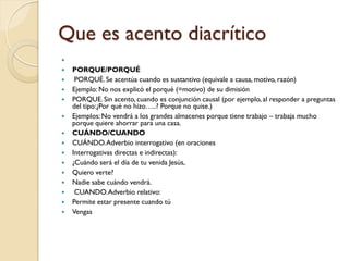 Que es acento diacrítico

   PORQUE/PORQUÉ
    PORQUÉ. Se acentúa cuando es sustantivo (equivale a causa, motivo, razón)
   Ejemplo: No nos explicó el porqué (=motivo) de su dimisión
   PORQUE. Sin acento, cuando es conjunción causal (por ejemplo, al responder a preguntas
    del tipo:¿Por qué no hizo…..? Porque no quise.)
   Ejemplos: No vendrá a los grandes almacenes porque tiene trabajo – trabaja mucho
    porque quiere ahorrar para una casa.
   CUÁNDO/CUANDO
   CUÁNDO. Adverbio interrogativo (en oraciones
   Interrogativas directas e indirectas):
   ¿Cuándo será el día de tu venida Jesús,
   Quiero verte?
   Nadie sabe cuándo vendrá.
    CUANDO. Adverbio relativo:
   Permite estar presente cuando tú
   Vengas
 